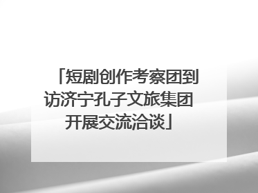 短剧创作考察团到访济宁孔子文旅集团开展交流洽谈